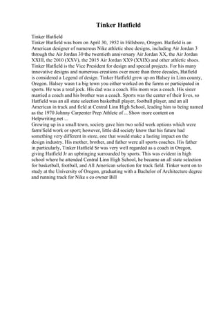 Tinker Hatfield
Tinker Hatfield
Tinker Hatfield was born on April 30, 1952 in Hillsboro, Oregon. Hatfield is an
American designer of numerous Nike athletic shoe designs, including Air Jordan 3
through the Air Jordan 30 the twentieth anniversary Air Jordan XX, the Air Jordan
XXIII, the 2010 (XXV), the 2015 Air Jordan XX9 (XXIX) and other athletic shoes.
Tinker Hatfield is the Vice President for design and special projects. For his many
innovative designs and numerous creations over more than three decades, Hatfield
is considered a Legend of design. Tinker Hatfield grew up on Halsey in Linn county,
Oregon. Halsey wasn t a big town you either worked on the farms or participated in
sports. He was a total jock. His dad was a coach. His mom was a coach. His sister
married a coach and his brother was a coach. Sports was the center of their lives, so
Hatfield was an all state selection basketball player, football player, and an all
American in track and field at Central Linn High School, leading him to being named
as the 1970 Johnny Carpenter Prep Athlete of ... Show more content on
Helpwriting.net ...
Growing up in a small town, society gave him two solid work options which were
farm/field work or sport; however, little did society know that his future had
something very different in store, one that would make a lasting impact on the
design industry. His mother, brother, and father were all sports coaches. His father
in particularly, Tinker Hatfield Sr was very well regarded as a coach in Oregon,
giving Hatfield Jr an upbringing surrounded by sports. This was evident in high
school where he attended Central Linn High School, he became an all state selection
for basketball, football, and All American selection for track field. Tinker went on to
study at the University of Oregon, graduating with a Bachelor of Architecture degree
and running track for Nike s co owner Bill
 