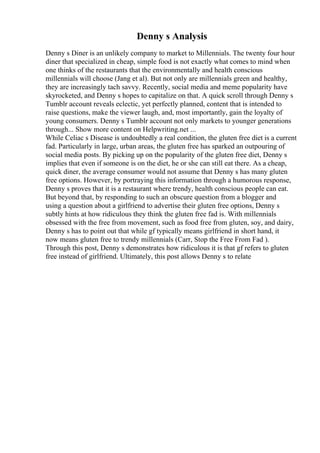 Denny s Analysis
Denny s Diner is an unlikely company to market to Millennials. The twenty four hour
diner that specialized in cheap, simple food is not exactly what comes to mind when
one thinks of the restaurants that the environmentally and health conscious
millennials will choose (Jang et al). But not only are millennials green and healthy,
they are increasingly tach savvy. Recently, social media and meme popularity have
skyrocketed, and Denny s hopes to capitalize on that. A quick scroll through Denny s
Tumblr account reveals eclectic, yet perfectly planned, content that is intended to
raise questions, make the viewer laugh, and, most importantly, gain the loyalty of
young consumers. Denny s Tumblr account not only markets to younger generations
through... Show more content on Helpwriting.net ...
While Celiac s Disease is undoubtedly a real condition, the gluten free diet is a current
fad. Particularly in large, urban areas, the gluten free has sparked an outpouring of
social media posts. By picking up on the popularity of the gluten free diet, Denny s
implies that even if someone is on the diet, he or she can still eat there. As a cheap,
quick diner, the average consumer would not assume that Denny s has many gluten
free options. However, by portraying this information through a humorous response,
Denny s proves that it is a restaurant where trendy, health conscious people can eat.
But beyond that, by responding to such an obscure question from a blogger and
using a question about a girlfriend to advertise their gluten free options, Denny s
subtly hints at how ridiculous they think the gluten free fad is. With millennials
obsessed with the free from movement, such as food free from gluten, soy, and dairy,
Denny s has to point out that while gf typically means girlfriend in short hand, it
now means gluten free to trendy millennials (Carr, Stop the Free From Fad ).
Through this post, Denny s demonstrates how ridiculous it is that gf refers to gluten
free instead of girlfriend. Ultimately, this post allows Denny s to relate
 