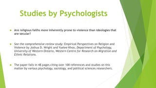Studies by Psychologists
 Are religious faiths more inherently prone to violence than ideologies that
are secular?
 See the comprehensive review study: Empirical Perspectives on Religion and
Violence by Joshua D. Wright and Yuelee Khoo, Department of Psychology,
University of Western Ontario, Western Centre for Research on Migration and
Ethnic Relations.
 The paper falls in 48 pages citing over 100 references and studies on this
matter by various psychology, sociology, and political sciences researchers.
 