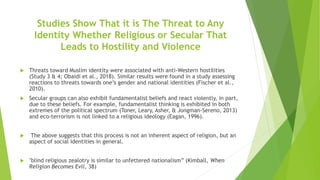 Studies Show That it is The Threat to Any
Identity Whether Religious or Secular That
Leads to Hostility and Violence
 Threats toward Muslim identity were associated with anti-Western hostilities
(Study 3 & 4; Obaidi et al., 2018). Similar results were found in a study assessing
reactions to threats towards one’s gender and national identities (Fischer et al.,
2010).
 Secular groups can also exhibit fundamentalist beliefs and react violently, in part,
due to these beliefs. For example, fundamentalist thinking is exhibited in both
extremes of the political spectrum (Toner, Leary, Asher, & Jongman-Sereno, 2013)
and eco-terrorism is not linked to a religious ideology (Eagan, 1996).
 The above suggests that this process is not an inherent aspect of religion, but an
aspect of social identities in general.
 "blind religious zealotry is similar to unfettered nationalism” (Kimball, When
Religion Becomes Evil, 38)
 