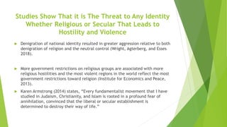Studies Show That it is The Threat to Any Identity
Whether Religious or Secular That Leads to
Hostility and Violence
 Denigration of national identity resulted in greater aggression relative to both
denigration of religion and the neutral control (Wright, Agterberg, and Esses
2018).
 More government restrictions on religious groups are associated with more
religious hostilities and the most violent regions in the world reflect the most
government restrictions toward religion (Institute for Economics and Peace,
2013).
 Karen Armstrong (2014) states, “Every fundamentalist movement that I have
studied in Judaism, Christianity, and Islam is rooted in a profound fear of
annihilation, convinced that the liberal or secular establishment is
determined to destroy their way of life.”
 
