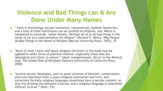Violence and Bad Things can & Are
Done Under Many Names
 " Faith in technology, secular humanism, consumerism, football fanaticism,
and a host of other worldviews can be counted as religions, too. Wentz is
compelled to conclude, rather lamely, "Perhaps all of us do bad things in the
name of (or as a representative of) religion” (Richard E. Wentz, Why People
Do Bad Things in the Name of Religion (Mercer University Press, 1993), 37.
 "Much of what I have said about religious terrorism in this book may be
applied to other forms of political violence—especially those that are
ideological and ethnic in nature.” (Mark Juergensmeyer, Terror in the Mind of
God: The Global Rise of Religious Violence (University of California Press,
2000)
 "several secular ideologies, such as some varieties of Marxism, conservatism,
and even liberalism have a quasi-religious orientation and form, and
conversely formally religious languages sometimes have a secular content, so
that the dividing line between a secular and a religious language is sometimes
difficult to draw.” (Ibid., 74)
 