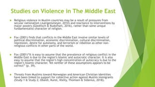 Studies on Violence in The Middle East
 Religious violence in Muslim countries may be a result of pressures from
secular nationalism (Juergensmeyer, 2010) and reactance to interventions by
major powers (Gleditsch & Rudolfsen, 2016), rather than some unique
fundamentalist character of religion.
 Fox (2001) finds that conflicts in the Middle East involve similar levels of
political discrimination, economic discrimination, cultural discrimination,
repression, desire for autonomy, and terrorism or rebellion as other non-
religious conflicts in other parts of the world.
 Fox (2001)“It is easy to assume that the prevalence of religious conflict in the
Middle East is due to the region’s Islamic and autocratic character. It is also
easy to assume that the region’s high concentration of autocracy is due to the
region’s Islamic character. Yet neither of these assumptions appears to be
correct” (p. 39).
 Threats from Muslims toward Norwegian and American Christian identities
have been linked to support for collective action against Muslim immigrants
(Study 1 & Study 2; Obaidi, Kunst, Kteily, Thomsen & Sidanius, 2018).
 