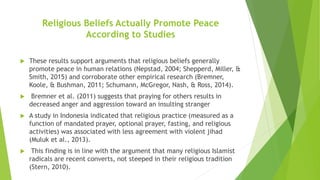 Religious Beliefs Actually Promote Peace
According to Studies
 These results support arguments that religious beliefs generally
promote peace in human relations (Nepstad, 2004; Shepperd, Miller, &
Smith, 2015) and corroborate other empirical research (Bremner,
Koole, & Bushman, 2011; Schumann, McGregor, Nash, & Ross, 2014).
 Bremner et al. (2011) suggests that praying for others results in
decreased anger and aggression toward an insulting stranger
 A study in Indonesia indicated that religious practice (measured as a
function of mandated prayer, optional prayer, fasting, and religious
activities) was associated with less agreement with violent jihad
(Muluk et al., 2013).
 This finding is in line with the argument that many religious Islamist
radicals are recent converts, not steeped in their religious tradition
(Stern, 2010).
 