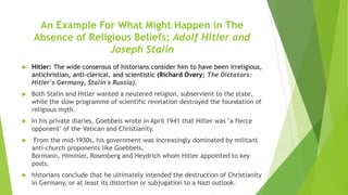 An Example For What Might Happen in The
Absence of Religious Beliefs; Adolf Hitler and
Joseph Stalin
 Hitler: The wide consensus of historians consider him to have been irreligious,
antichristian, anti-clerical, and scientistic (Richard Overy; The Dictators:
Hitler's Germany, Stalin's Russia).
 Both Stalin and Hitler wanted a neutered religion, subservient to the state,
while the slow programme of scientific revelation destroyed the foundation of
religious myth.
 In his private diaries, Goebbels wrote in April 1941 that Hitler was "a fierce
opponent" of the Vatican and Christianity.
 From the mid-1930s, his government was increasingly dominated by militant
anti-church proponents like Goebbels,
Bormann, Himmler, Rosenberg and Heydrich whom Hitler appointed to key
posts.
 historians conclude that he ultimately intended the destruction of Christianity
in Germany, or at least its distortion or subjugation to a Nazi outlook.
 