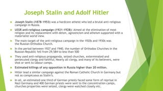 Joseph Stalin and Adolf Hitler
 Joseph Stalin (1878-1953) was a hardcore atheist who led a brutal anti-religious
campaign in Russia.
 USSR anti-religious campaign (1921–1928): Aimed at the elimination of most
religion and its replacement with deism, agnosticism and atheism supported with a
materialist world view.
 The main target of the anti-religious campaign in the 1920s and 1930s was
the Russian Orthodox Church.
 In the period between 1927 and 1940, the number of Orthodox Churches in the
Russian Republic fell from 29,584 to less than 500
 They used anti-religious propaganda, seized churches, exterminated and
persecuted clergy and faithful; Nearly all clergy, and many of its believers, were
shot or sent to labour camps.
 Estimated killings of any opposition in Russia higher than 20 million.
 Hitler lead a similar campaign against the Roman Catholic Church in Germany but
not as conspicuous as Stalin’s.
 In all, an estimated one third of German priests faced some form of reprisal in
Nazi Germany and 400 German priests were sent to the concentration camps,
churches properties were seized, clergy were watched closely etc.
 