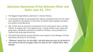 Operation Barbarossa (Fritz) Between Hitler and
Stalin June 22, 1941
 The Biggest Single Military Operation in Human History.
 It witnessed clashes of unprecedented violence and destruction for four years
that resulted in the deaths of more than 26 million Soviet people and about
8.6 million of the Red Army
 War crimes such as execution of prisoners of war and anyone who is racially
inferior or anyone who “just looked funny”, sexual violence such rapes and
gang-rapes, deliberate starvation to death of millions, use of prisoners on
medical and drug experiments etc.
 The Genocidal policies of Nazi Germany were based on the ideology of Social
Darwinism (Survival of The Fittest).
 “Whoever would live, let him fight, and who does not want to do battle in
this world of eternal struggle, does not deserve life” (Adolf Hitler, Mein
Kampf)
 
