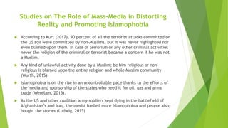 Studies on The Role of Mass-Media in Distorting
Reality and Promoting Islamophobia
 According to Kurt (2017), 90 percent of all the terrorist attacks committed on
the US soil were committed by non-Muslims, but it was never highlighted nor
even blamed upon them. In case of terrorism or any other criminal activities
never the religion of the criminal or terrorist became a concern if he was not
a Muslim.
 Any kind of unlawful activity done by a Muslim; be him religious or non-
religious is blamed upon the entire religion and whole Muslim community
(Wurth, 2015).
 Islamophobia is on the rise in an uncontrollable pace thanks to the efforts of
the media and sponsorship of the states who need it for oil, gas and arms
trade (Werelam, 2015).
 As the US and other coalition army soldiers kept dying in the battlefield of
Afghanistan’s and Iraq, the media fuelled more Islamophobia and people also
bought the stories (Ludwig, 2015)
 