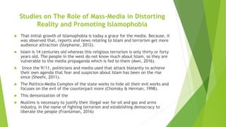 Studies on The Role of Mass-Media in Distorting
Reality and Promoting Islamophobia
 That initial growth of Islamophobia is today a grace for the media. Because, it
was observed that, reports and news relating to Islam and terrorism get more
audience attraction (Stephanie, 2012).
 Islam is 14 centuries old whereas this religious terrorism is only thirty or forty
years old. The people in the west do not know much about Islam, so they are
vulnerable to the media propaganda which is fed to them (Awn, 2016).
 Since the 9/11, politicians and media used that attack blatantly to achieve
their own agenda that fear and suspicion about Islam has been on the rise
since (Sheehi, 2011).
 The Politico-Media Complex of the state works to hide all their evil works and
focuses on the evil of the counterpart more (Chomsky & Herman, 1998).
 This demonization of the
 Muslims is necessary to justify their illegal war for oil and gas and arms
industry, in the name of fighting terrorism and establishing democracy to
liberate the people (Frantzman, 2016)
 