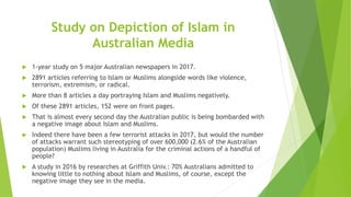 Study on Depiction of Islam in
Australian Media
 1-year study on 5 major Australian newspapers in 2017.
 2891 articles referring to Islam or Muslims alongside words like violence,
terrorism, extremism, or radical.
 More than 8 articles a day portraying Islam and Muslims negatively.
 Of these 2891 articles, 152 were on front pages.
 That is almost every second day the Australian public is being bombarded with
a negative image about Islam and Muslims.
 Indeed there have been a few terrorist attacks in 2017, but would the number
of attacks warrant such stereotyping of over 600,000 (2.6% of the Australian
population) Muslims living in Australia for the criminal actions of a handful of
people?
 A study in 2016 by researches at Griffith Univ.: 70% Australians admitted to
knowing little to nothing about Islam and Muslims, of course, except the
negative image they see in the media.
 