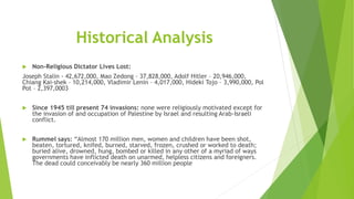 Historical Analysis
 Non-Religious Dictator Lives Lost:
Joseph Stalin - 42,672,000, Mao Zedong – 37,828,000, Adolf Hitler – 20,946,000,
Chiang Kai-shek – 10,214,000, Vladimir Lenin – 4,017,000, Hideki Tojo – 3,990,000, Pol
Pot – 2,397,0003
 Since 1945 till present 74 invasions: none were religiously motivated except for
the invasion of and occupation of Palestine by Israel and resulting Arab-Israeli
conflict.
 Rummel says: “Almost 170 million men, women and children have been shot,
beaten, tortured, knifed, burned, starved, frozen, crushed or worked to death;
buried alive, drowned, hung, bombed or killed in any other of a myriad of ways
governments have inflicted death on unarmed, helpless citizens and foreigners.
The dead could conceivably be nearly 360 million people
 