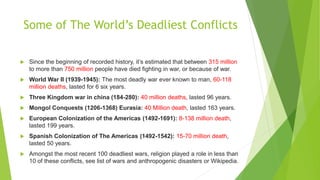 Some of The World’s Deadliest Conflicts
 Since the beginning of recorded history, it’s estimated that between 315 million
to more than 750 million people have died fighting in war, or because of war.
 World War II (1939-1945): The most deadly war ever known to man, 60-118
million deaths, lasted for 6 six years.
 Three Kingdom war in china (184-280): 40 million deaths, lasted 96 years.
 Mongol Conquests (1206-1368) Eurasia: 40 Million death, lasted 163 years.
 European Colonization of the Americas (1492-1691): 8-138 million death,
lasted 199 years.
 Spanish Colonization of The Americas (1492-1542): 15-70 million death,
lasted 50 years.
 Amongst the most recent 100 deadliest wars, religion played a role in less than
10 of these conflicts, see list of wars and anthropogenic disasters or Wikipedia.
 