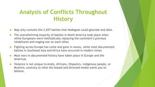 Analysis of Conflicts Throughout
History
 Map only contains the 2,657 battles that Nodegoat could geocode and date.
 The overwhelming majority of battles in North America took place when
white Europeans were methodically replacing the continent’s previous
inhabitants and waging war on each other.
 Fighting across Europe has come and gone in waves, while most documented
battles in Southeast Asia and Africa have occurred in modern times.
 Most wars in documented history have taken place in Europe and the
Americas.
 Violence is not unique to Arabs, Africans, Hispanics, indigenous people, or
Muslims; contrary to what the biased and directed media wants you to
believe.
 