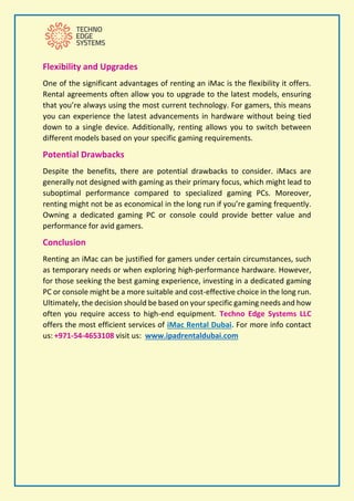 Flexibility and Upgrades
One of the significant advantages of renting an iMac is the flexibility it offers.
Rental agreements often allow you to upgrade to the latest models, ensuring
that you’re always using the most current technology. For gamers, this means
you can experience the latest advancements in hardware without being tied
down to a single device. Additionally, renting allows you to switch between
different models based on your specific gaming requirements.
Potential Drawbacks
Despite the benefits, there are potential drawbacks to consider. iMacs are
generally not designed with gaming as their primary focus, which might lead to
suboptimal performance compared to specialized gaming PCs. Moreover,
renting might not be as economical in the long run if you’re gaming frequently.
Owning a dedicated gaming PC or console could provide better value and
performance for avid gamers.
Conclusion
Renting an iMac can be justified for gamers under certain circumstances, such
as temporary needs or when exploring high-performance hardware. However,
for those seeking the best gaming experience, investing in a dedicated gaming
PC or console might be a more suitable and cost-effective choice in the long run.
Ultimately, the decision should be based on your specific gaming needs and how
often you require access to high-end equipment. Techno Edge Systems LLC
offers the most efficient services of iMac Rental Dubai. For more info contact
us: +971-54-4653108 visit us: www.ipadrentaldubai.com
 