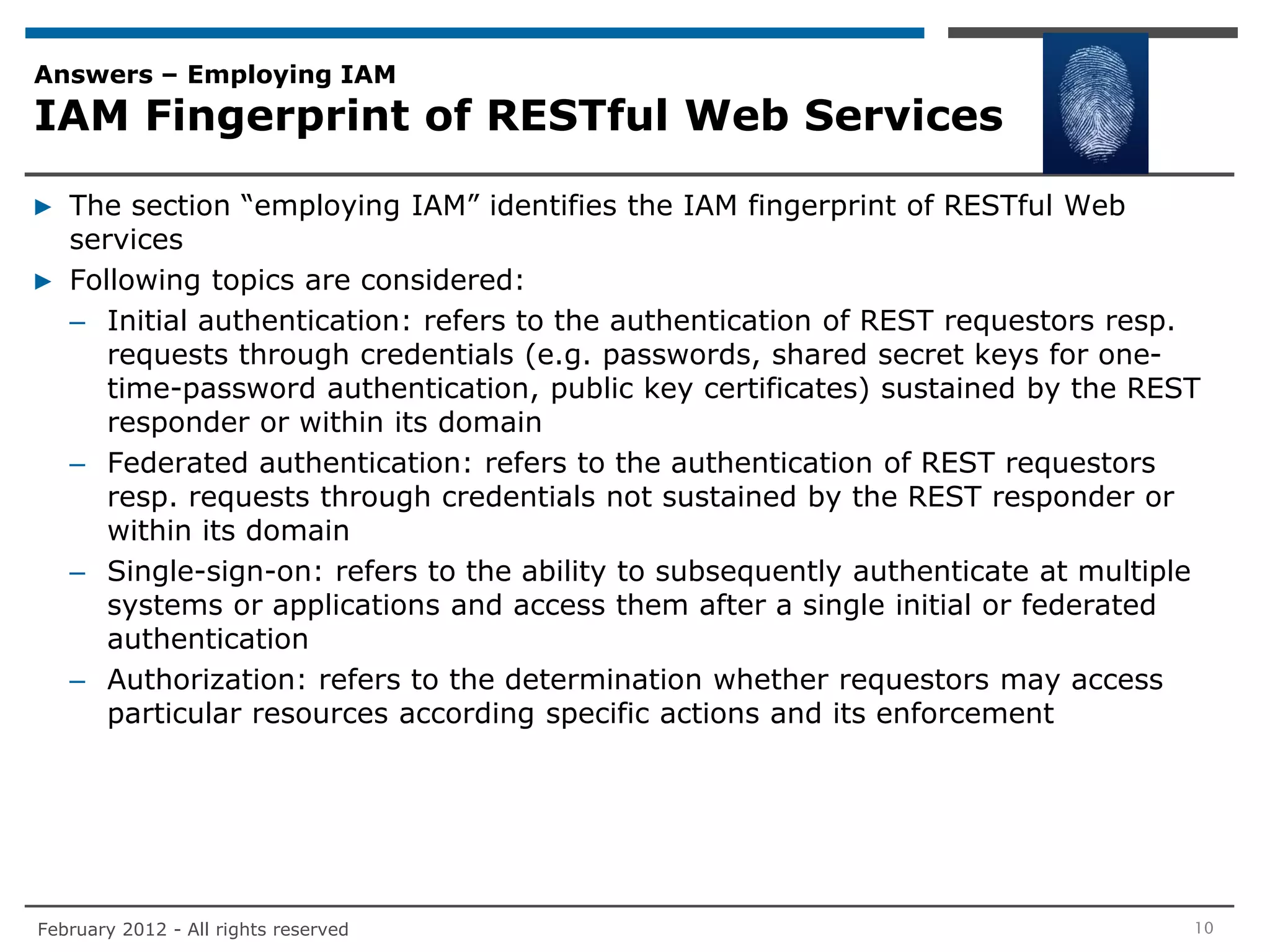 Answers – Employing IAM
IAM Fingerprint of RESTful Web Services

▶ The section “employing IAM” identifies the IAM fingerprint of RESTful Web
  services
▶ Following topics are considered:
  – Initial authentication: refers to the authentication of REST requestors resp.
     requests through credentials (e.g. passwords, shared secret keys for one-
     time-password authentication, public key certificates) sustained by the REST
     responder or within its domain
  – Federated authentication: refers to the authentication of REST requestors
     resp. requests through credentials not sustained by the REST responder or
     within its domain
  – Single-sign-on: refers to the ability to subsequently authenticate at multiple
     systems or applications and access them after a single initial or federated
     authentication
  – Authorization: refers to the determination whether requestors may access
     particular resources according specific actions and its enforcement




February 2012 - All rights reserved                                              10
 