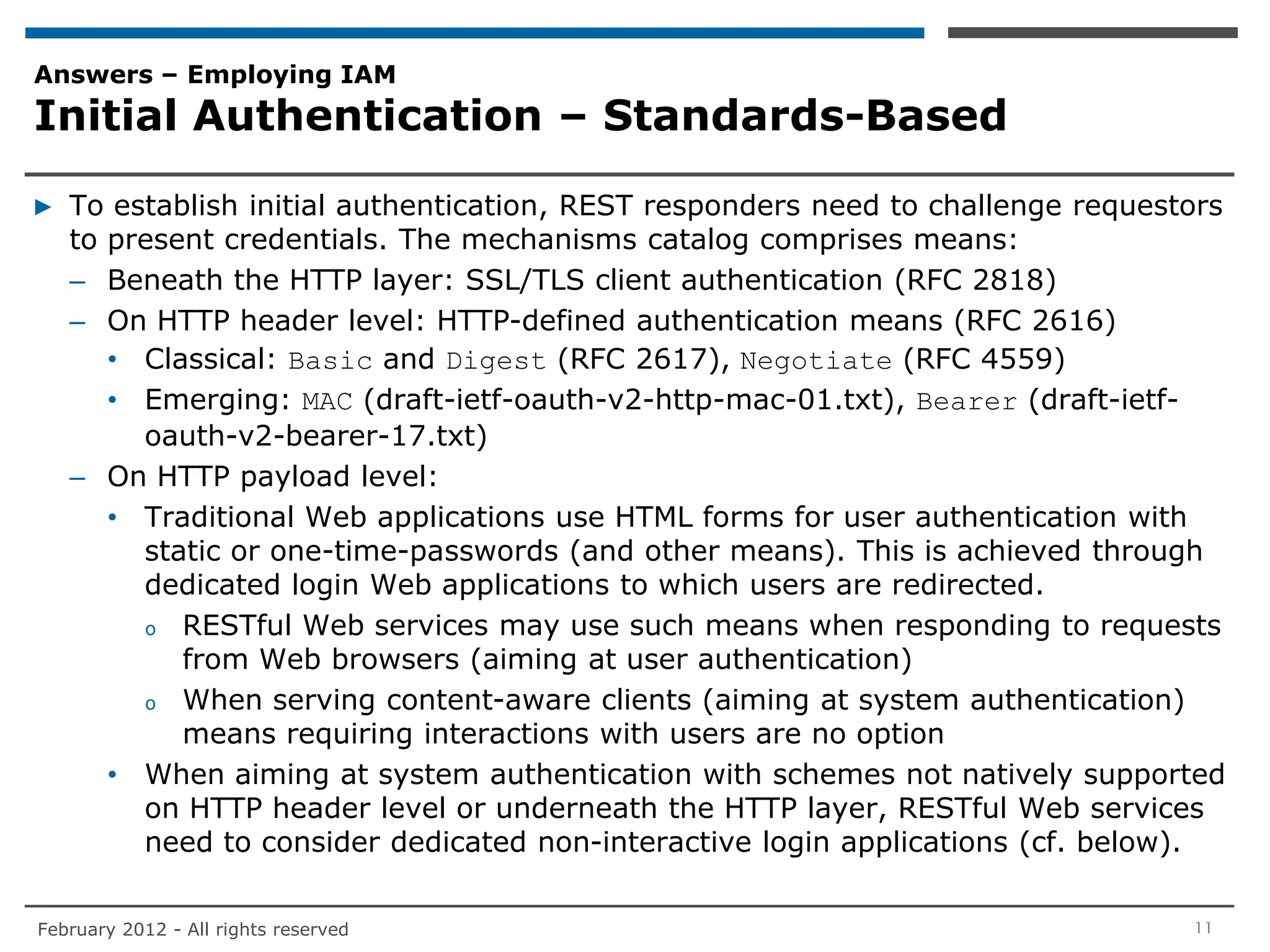 Answers – Employing IAM
Initial Authentication – Standards-Based

▶ To establish initial authentication, REST responders need to challenge requestors
  to present credentials. The mechanisms catalog comprises means:
  – Beneath the HTTP layer: SSL/TLS client authentication (RFC 2818)
  – On HTTP header level: HTTP-defined authentication means (RFC 2616)
     • Classical: Basic and Digest (RFC 2617), Negotiate (RFC 4559)
     • Emerging: MAC (draft-ietf-oauth-v2-http-mac-01.txt), Bearer (draft-ietf-
       oauth-v2-bearer-17.txt)
  – On HTTP payload level:
     • Traditional Web applications use HTML forms for user authentication with
       static or one-time-passwords (and other means). This is achieved through
       dedicated login Web applications to which users are redirected.
       o RESTful Web services may use such means when responding to requests
          from Web browsers (aiming at user authentication)
       o When serving content-aware clients (aiming at system authentication)
          means requiring interactions with users are no option
     • When aiming at system authentication with schemes not natively supported
       on HTTP header level or underneath the HTTP layer, RESTful Web services
       need to consider dedicated non-interactive login applications (cf. below).

February 2012 - All rights reserved                                             11
 