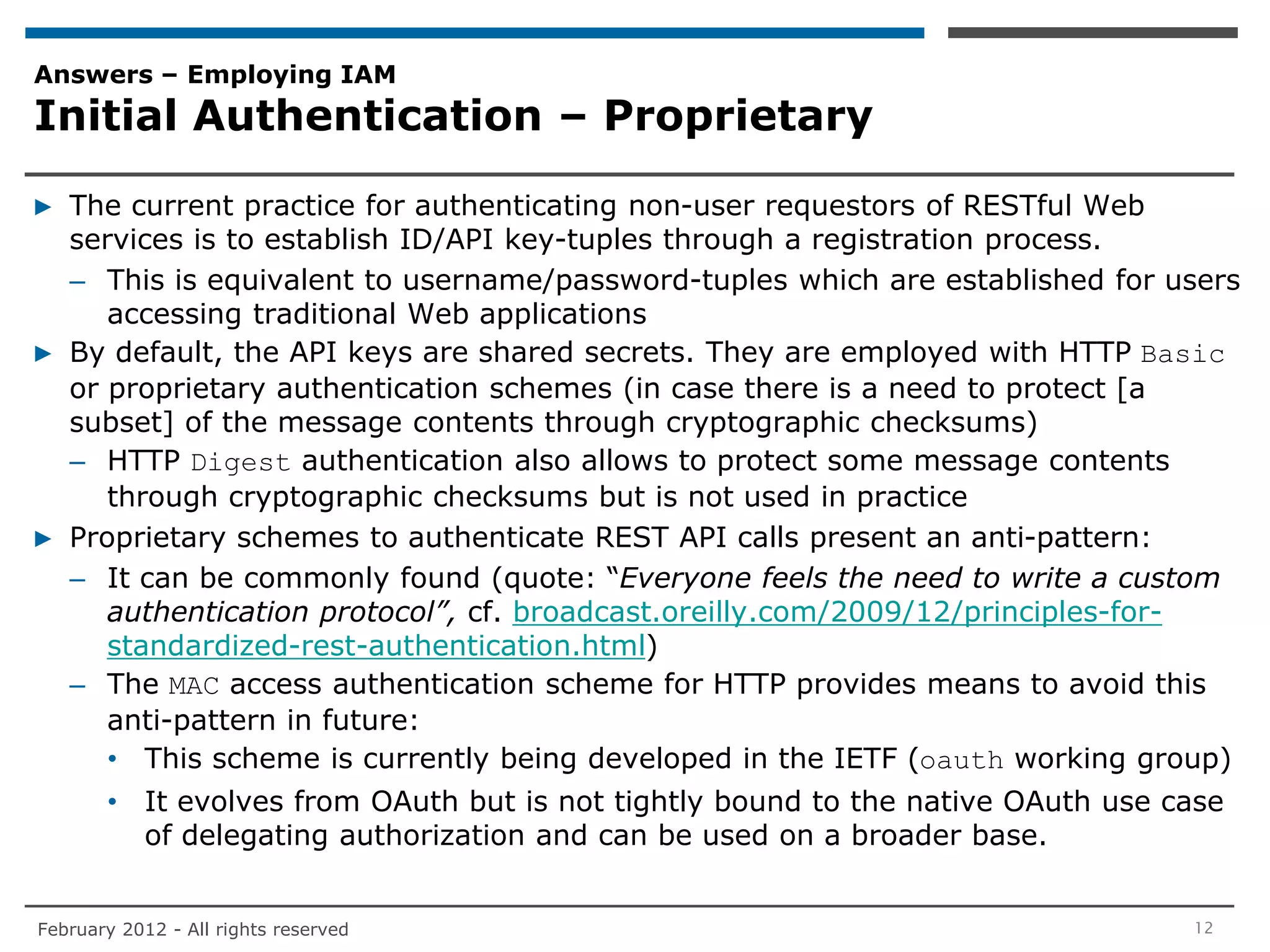 Answers – Employing IAM
Initial Authentication – Proprietary

▶ The current practice for authenticating non-user requestors of RESTful Web
  services is to establish ID/API key-tuples through a registration process.
  – This is equivalent to username/password-tuples which are established for users
     accessing traditional Web applications
▶ By default, the API keys are shared secrets. They are employed with HTTP Basic
  or proprietary authentication schemes (in case there is a need to protect [a
  subset] of the message contents through cryptographic checksums)
  – HTTP Digest authentication also allows to protect some message contents
     through cryptographic checksums but is not used in practice
▶ Proprietary schemes to authenticate REST API calls present an anti-pattern:
  – It can be commonly found (quote: “Everyone feels the need to write a custom
     authentication protocol”, cf. broadcast.oreilly.com/2009/12/principles-for-
     standardized-rest-authentication.html)
  – The MAC access authentication scheme for HTTP provides means to avoid this
     anti-pattern in future:
     • This scheme is currently being developed in the IETF (oauth working group)
       • It evolves from OAuth but is not tightly bound to the native OAuth use case
         of delegating authorization and can be used on a broader base.


February 2012 - All rights reserved                                              12
 