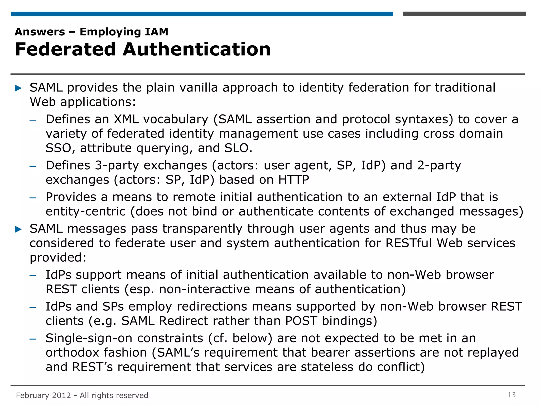 Answers – Employing IAM
Federated Authentication

▶ SAML provides the plain vanilla approach to identity federation for traditional
  Web applications:
  – Defines an XML vocabulary (SAML assertion and protocol syntaxes) to cover a
    variety of federated identity management use cases including cross domain
    SSO, attribute querying, and SLO.
  – Defines 3-party exchanges (actors: user agent, SP, IdP) and 2-party
    exchanges (actors: SP, IdP) based on HTTP
  – Provides a means to remote initial authentication to an external IdP that is
    entity-centric (does not bind or authenticate contents of exchanged messages)
▶ SAML messages pass transparently through user agents and thus may be
  considered to federate user and system authentication for RESTful Web services
  provided:
  – IdPs support means of initial authentication available to non-Web browser
    REST clients (esp. non-interactive means of authentication)
  – IdPs and SPs employ redirections means supported by non-Web browser REST
    clients (e.g. SAML Redirect rather than POST bindings)
  – Single-sign-on constraints (cf. below) are not expected to be met in an
    orthodox fashion (SAML’s requirement that bearer assertions are not replayed
    and REST’s requirement that services are stateless do conflict)

February 2012 - All rights reserved                                           13
 