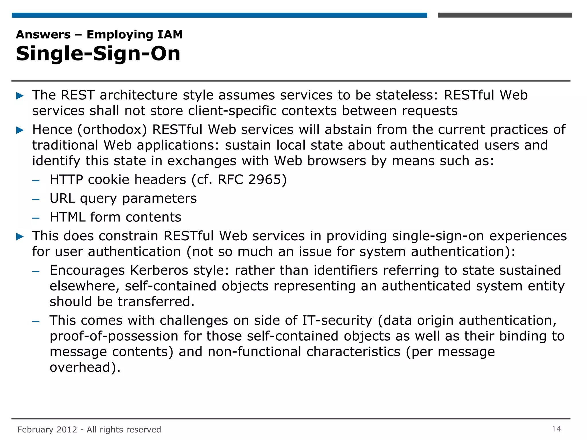 Answers – Employing IAM
Single-Sign-On

▶ The REST architecture style assumes services to be stateless: RESTful Web
  services shall not store client-specific contexts between requests
▶ Hence (orthodox) RESTful Web services will abstain from the current practices of
  traditional Web applications: sustain local state about authenticated users and
  identify this state in exchanges with Web browsers by means such as:
  – HTTP cookie headers (cf. RFC 2965)
  – URL query parameters
  – HTML form contents
▶ This does constrain RESTful Web services in providing single-sign-on experiences
  for user authentication (not so much an issue for system authentication):
  – Encourages Kerberos style: rather than identifiers referring to state sustained
     elsewhere, self-contained objects representing an authenticated system entity
     should be transferred.
  – This comes with challenges on side of IT-security (data origin authentication,
     proof-of-possession for those self-contained objects as well as their binding to
     message contents) and non-functional characteristics (per message
     overhead).



February 2012 - All rights reserved                                               14
 