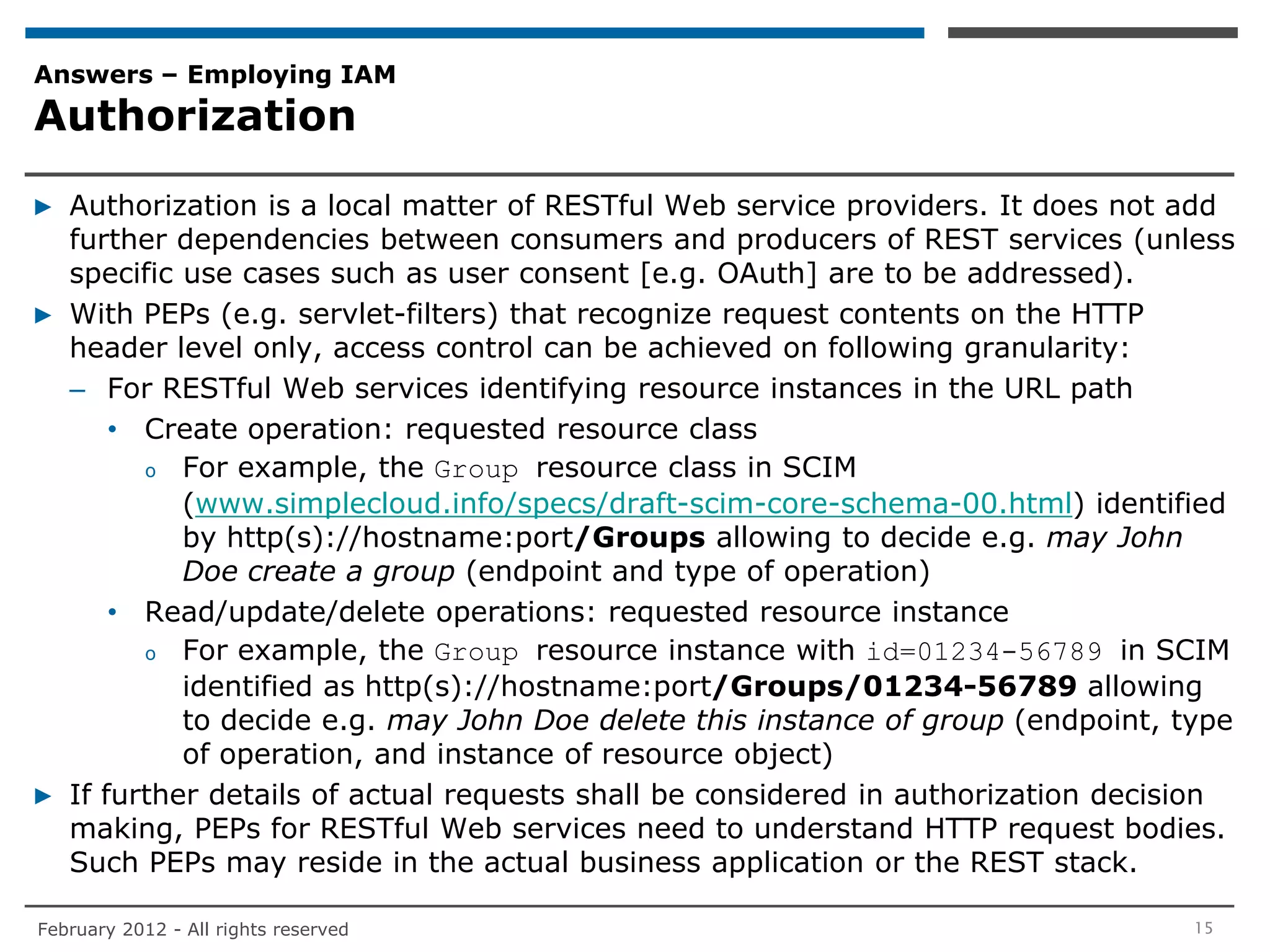 Answers – Employing IAM
Authorization

▶ Authorization is a local matter of RESTful Web service providers. It does not add
  further dependencies between consumers and producers of REST services (unless
  specific use cases such as user consent [e.g. OAuth] are to be addressed).
▶ With PEPs (e.g. servlet-filters) that recognize request contents on the HTTP
  header level only, access control can be achieved on following granularity:
  – For RESTful Web services identifying resource instances in the URL path
      • Create operation: requested resource class
        o For example, the Group resource class in SCIM
           (www.simplecloud.info/specs/draft-scim-core-schema-00.html) identified
           by http(s)://hostname:port/Groups allowing to decide e.g. may John
           Doe create a group (endpoint and type of operation)
      • Read/update/delete operations: requested resource instance
        o For example, the Group resource instance with id=01234-56789 in SCIM
           identified as http(s)://hostname:port/Groups/01234-56789 allowing
           to decide e.g. may John Doe delete this instance of group (endpoint, type
           of operation, and instance of resource object)
▶ If further details of actual requests shall be considered in authorization decision
  making, PEPs for RESTful Web services need to understand HTTP request bodies.
  Such PEPs may reside in the actual business application or the REST stack.

February 2012 - All rights reserved                                               15
 