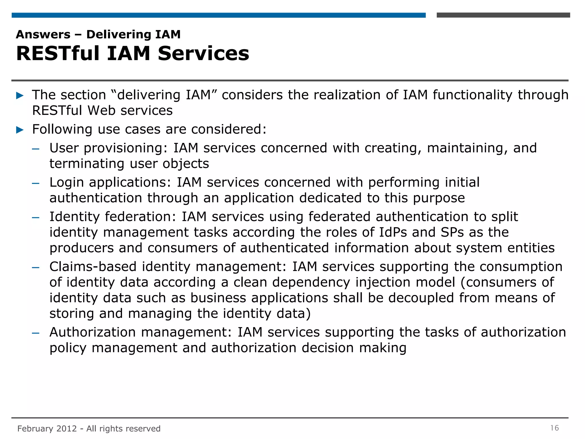 Answers – Delivering IAM
RESTful IAM Services

▶ The section “delivering IAM” considers the realization of IAM functionality through
  RESTful Web services
▶ Following use cases are considered:
  – User provisioning: IAM services concerned with creating, maintaining, and
     terminating user objects
  – Login applications: IAM services concerned with performing initial
     authentication through an application dedicated to this purpose
  – Identity federation: IAM services using federated authentication to split
     identity management tasks according the roles of IdPs and SPs as the
     producers and consumers of authenticated information about system entities
  – Claims-based identity management: IAM services supporting the consumption
     of identity data according a clean dependency injection model (consumers of
     identity data such as business applications shall be decoupled from means of
     storing and managing the identity data)
  – Authorization management: IAM services supporting the tasks of authorization
     policy management and authorization decision making




February 2012 - All rights reserved                                               16
 