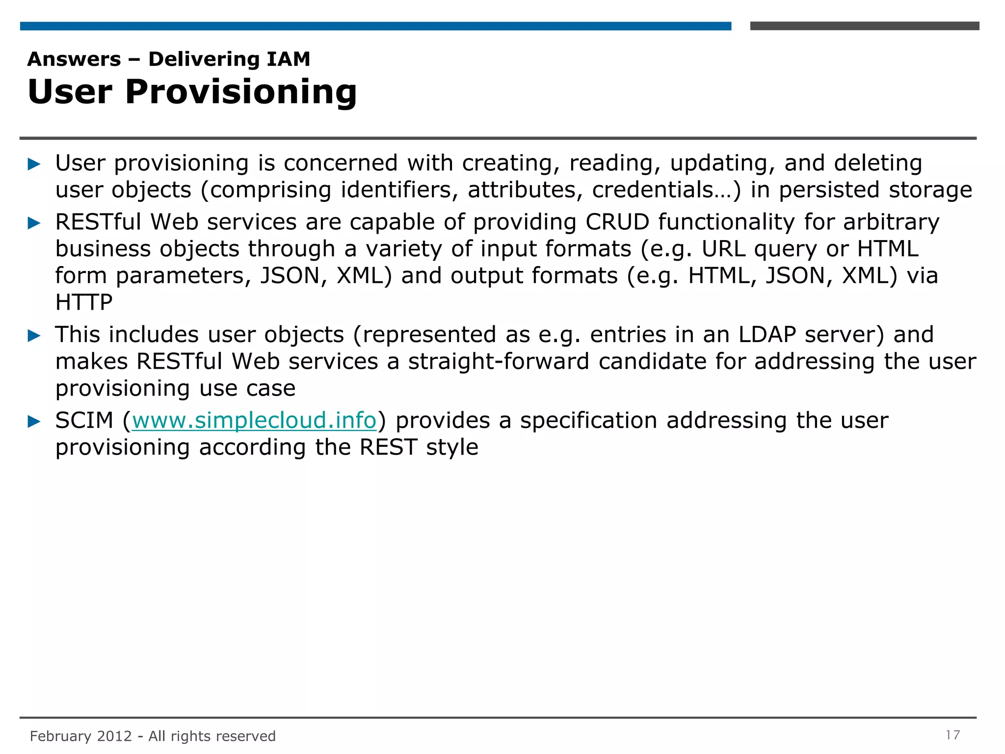 Answers – Delivering IAM
User Provisioning

▶ User provisioning is concerned with creating, reading, updating, and deleting
  user objects (comprising identifiers, attributes, credentials…) in persisted storage
▶ RESTful Web services are capable of providing CRUD functionality for arbitrary
  business objects through a variety of input formats (e.g. URL query or HTML
  form parameters, JSON, XML) and output formats (e.g. HTML, JSON, XML) via
  HTTP
▶ This includes user objects (represented as e.g. entries in an LDAP server) and
  makes RESTful Web services a straight-forward candidate for addressing the user
  provisioning use case
▶ SCIM (www.simplecloud.info) provides a specification addressing the user
  provisioning according the REST style




February 2012 - All rights reserved                                                17
 