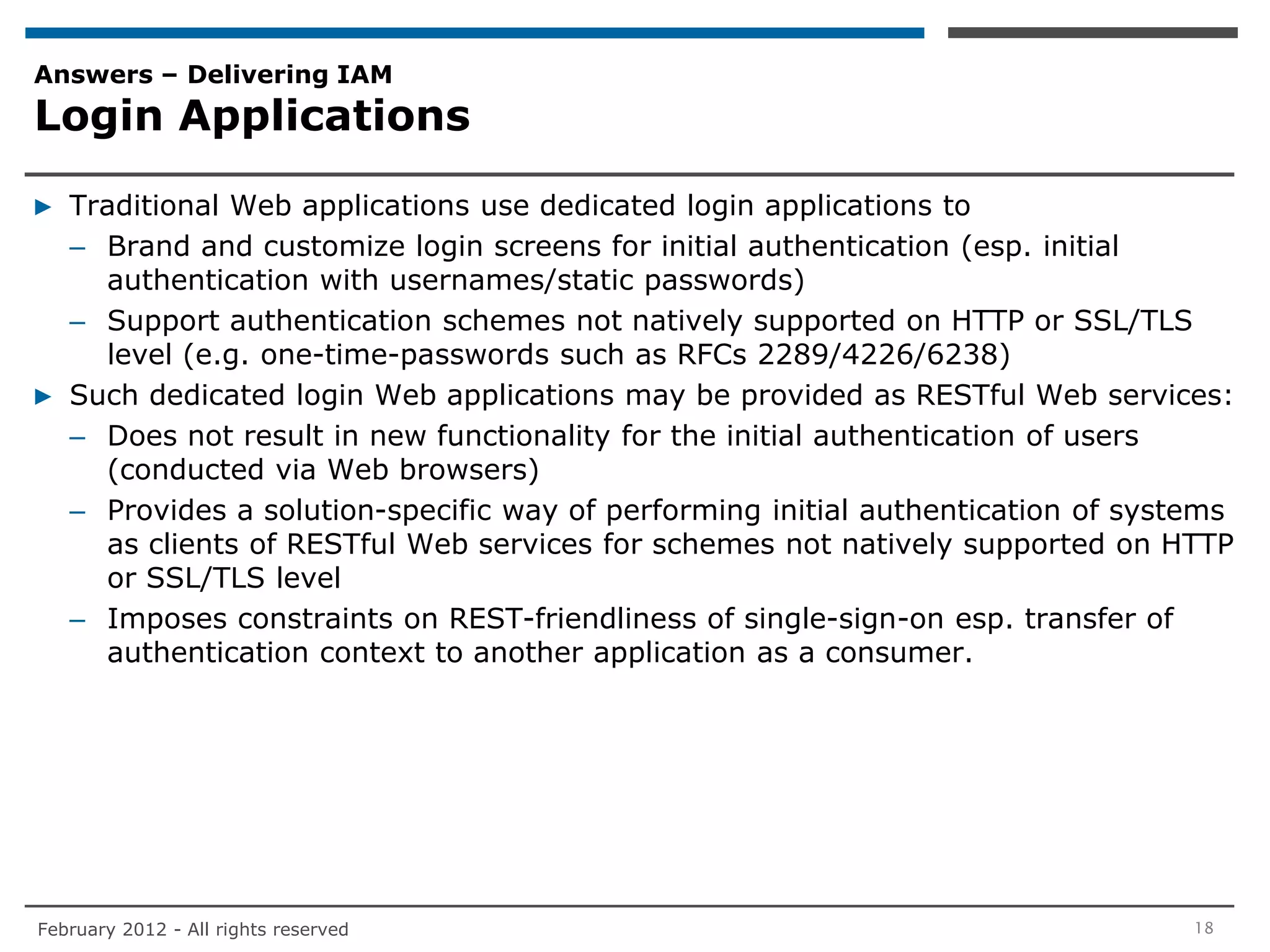 Answers – Delivering IAM
Login Applications

▶ Traditional Web applications use dedicated login applications to
  – Brand and customize login screens for initial authentication (esp. initial
    authentication with usernames/static passwords)
  – Support authentication schemes not natively supported on HTTP or SSL/TLS
    level (e.g. one-time-passwords such as RFCs 2289/4226/6238)
▶ Such dedicated login Web applications may be provided as RESTful Web services:
  – Does not result in new functionality for the initial authentication of users
    (conducted via Web browsers)
  – Provides a solution-specific way of performing initial authentication of systems
    as clients of RESTful Web services for schemes not natively supported on HTTP
    or SSL/TLS level
  – Imposes constraints on REST-friendliness of single-sign-on esp. transfer of
    authentication context to another application as a consumer.




February 2012 - All rights reserved                                              18
 