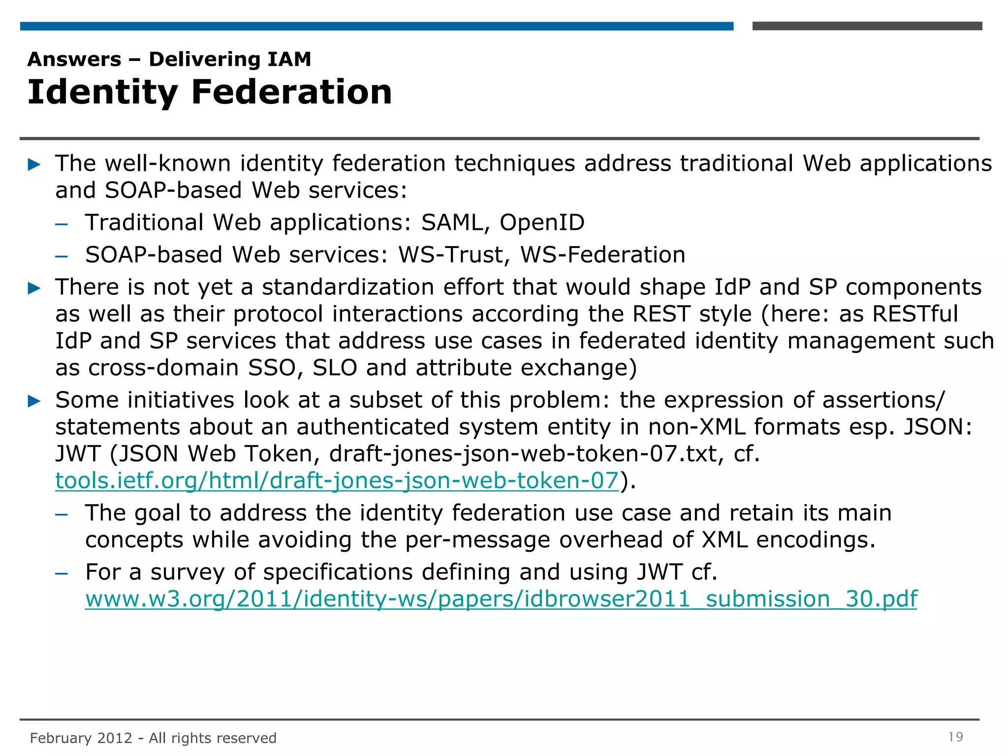 Answers – Delivering IAM
Identity Federation

▶ The well-known identity federation techniques address traditional Web applications
  and SOAP-based Web services:
  – Traditional Web applications: SAML, OpenID
  – SOAP-based Web services: WS-Trust, WS-Federation
▶ There is not yet a standardization effort that would shape IdP and SP components
  as well as their protocol interactions according the REST style (here: as RESTful
  IdP and SP services that address use cases in federated identity management such
  as cross-domain SSO, SLO and attribute exchange)
▶ Some initiatives look at a subset of this problem: the expression of assertions/
  statements about an authenticated system entity in non-XML formats esp. JSON:
  JWT (JSON Web Token, draft-jones-json-web-token-07.txt, cf.
  tools.ietf.org/html/draft-jones-json-web-token-07).
  – The goal to address the identity federation use case and retain its main
     concepts while avoiding the per-message overhead of XML encodings.
  – For a survey of specifications defining and using JWT cf.
     www.w3.org/2011/identity-ws/papers/idbrowser2011_submission_30.pdf




February 2012 - All rights reserved                                            19
 