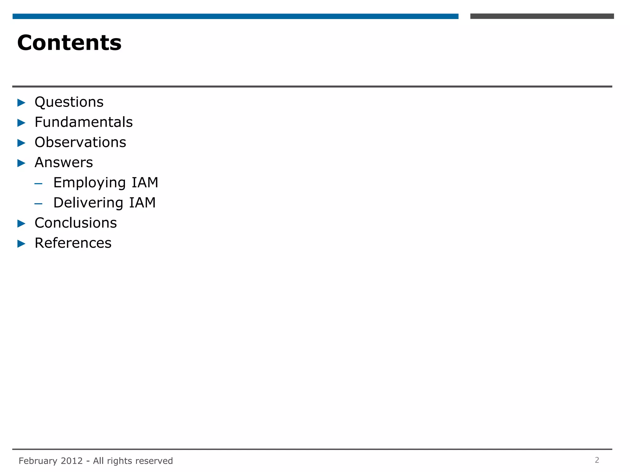 Contents

▶ Questions
▶ Fundamentals
▶ Observations
▶ Answers
  – Employing IAM
  – Delivering IAM
▶ Conclusions
▶ References




February 2012 - All rights reserved   2
 