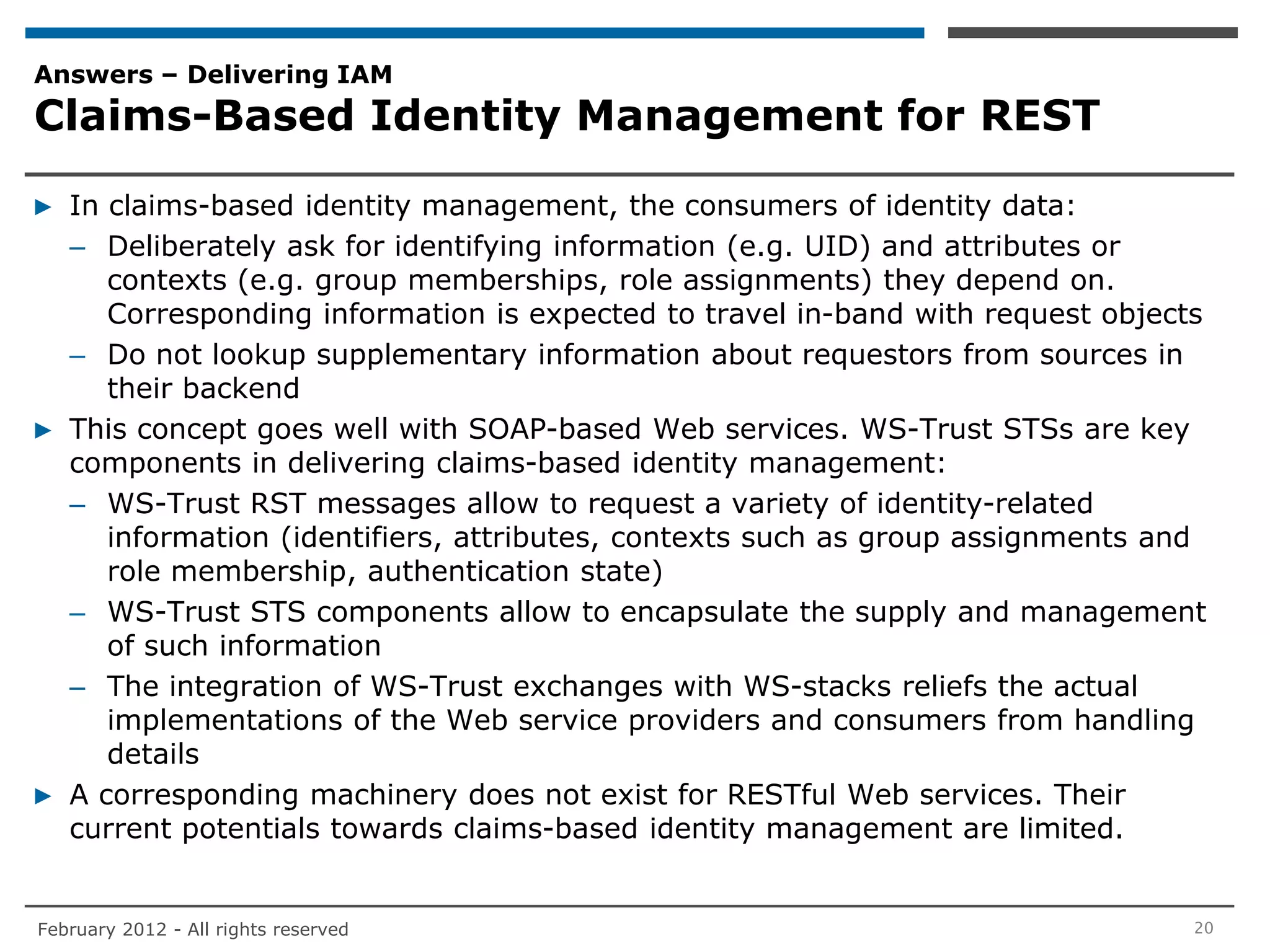 Answers – Delivering IAM
Claims-Based Identity Management for REST

▶ In claims-based identity management, the consumers of identity data:
  – Deliberately ask for identifying information (e.g. UID) and attributes or
     contexts (e.g. group memberships, role assignments) they depend on.
     Corresponding information is expected to travel in-band with request objects
  – Do not lookup supplementary information about requestors from sources in
     their backend
▶ This concept goes well with SOAP-based Web services. WS-Trust STSs are key
  components in delivering claims-based identity management:
  – WS-Trust RST messages allow to request a variety of identity-related
     information (identifiers, attributes, contexts such as group assignments and
     role membership, authentication state)
  – WS-Trust STS components allow to encapsulate the supply and management
     of such information
  – The integration of WS-Trust exchanges with WS-stacks reliefs the actual
     implementations of the Web service providers and consumers from handling
     details
▶ A corresponding machinery does not exist for RESTful Web services. Their
  current potentials towards claims-based identity management are limited.


February 2012 - All rights reserved                                             20
 