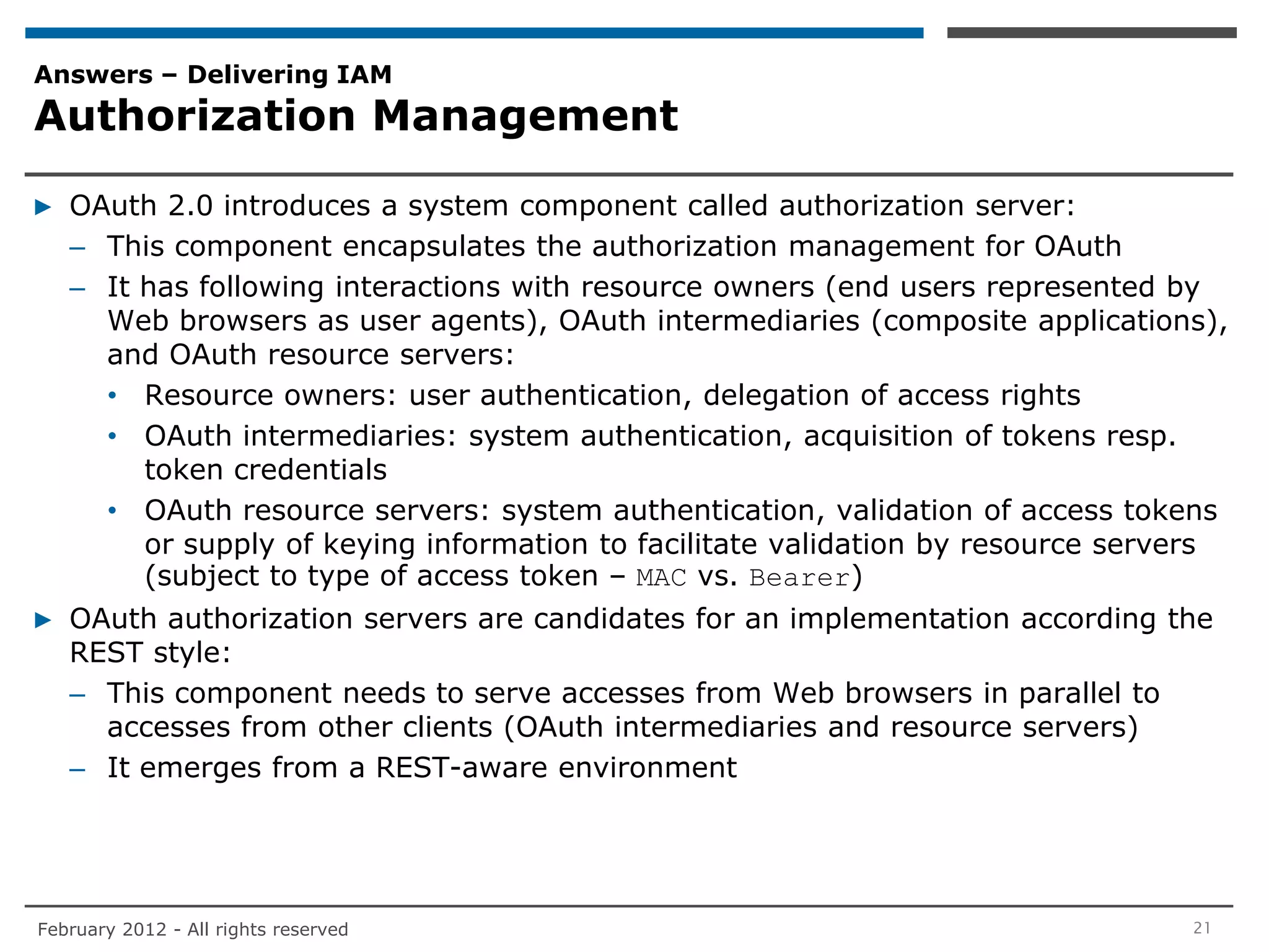 Answers – Delivering IAM
Authorization Management

▶ OAuth 2.0 introduces a system component called authorization server:
  – This component encapsulates the authorization management for OAuth
  – It has following interactions with resource owners (end users represented by
    Web browsers as user agents), OAuth intermediaries (composite applications),
    and OAuth resource servers:
    • Resource owners: user authentication, delegation of access rights
    • OAuth intermediaries: system authentication, acquisition of tokens resp.
       token credentials
    • OAuth resource servers: system authentication, validation of access tokens
       or supply of keying information to facilitate validation by resource servers
       (subject to type of access token – MAC vs. Bearer)
▶ OAuth authorization servers are candidates for an implementation according the
  REST style:
  – This component needs to serve accesses from Web browsers in parallel to
    accesses from other clients (OAuth intermediaries and resource servers)
  – It emerges from a REST-aware environment




February 2012 - All rights reserved                                             21
 