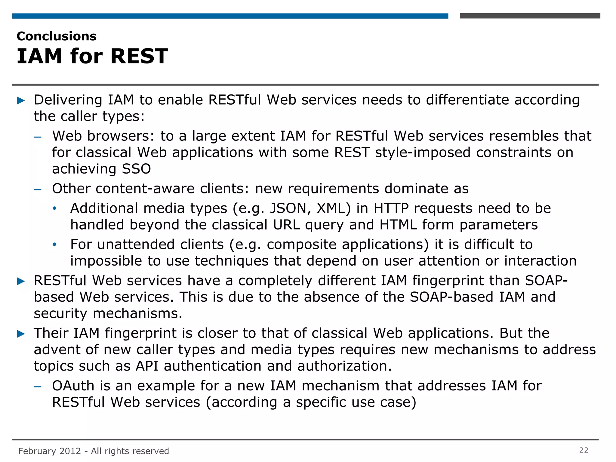 Conclusions
IAM for REST

▶ Delivering IAM to enable RESTful Web services needs to differentiate according
  the caller types:
  – Web browsers: to a large extent IAM for RESTful Web services resembles that
     for classical Web applications with some REST style-imposed constraints on
     achieving SSO
  – Other content-aware clients: new requirements dominate as
     • Additional media types (e.g. JSON, XML) in HTTP requests need to be
        handled beyond the classical URL query and HTML form parameters
     • For unattended clients (e.g. composite applications) it is difficult to
        impossible to use techniques that depend on user attention or interaction
▶ RESTful Web services have a completely different IAM fingerprint than SOAP-
  based Web services. This is due to the absence of the SOAP-based IAM and
  security mechanisms.
▶ Their IAM fingerprint is closer to that of classical Web applications. But the
  advent of new caller types and media types requires new mechanisms to address
  topics such as API authentication and authorization.
  – OAuth is an example for a new IAM mechanism that addresses IAM for
     RESTful Web services (according a specific use case)


February 2012 - All rights reserved                                           22
 