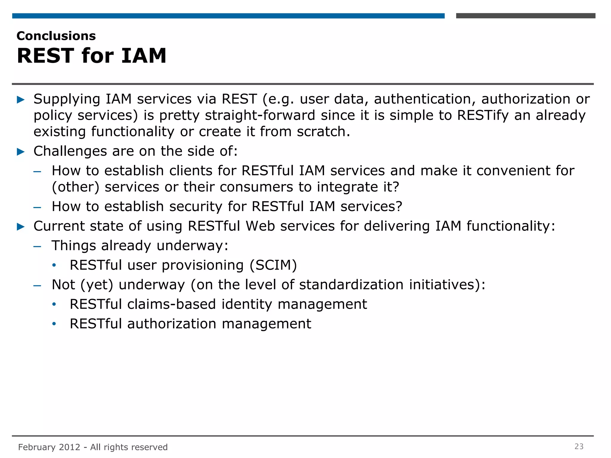 Conclusions
REST for IAM

▶ Supplying IAM services via REST (e.g. user data, authentication, authorization or
  policy services) is pretty straight-forward since it is simple to RESTify an already
  existing functionality or create it from scratch.
▶ Challenges are on the side of:
  – How to establish clients for RESTful IAM services and make it convenient for
     (other) services or their consumers to integrate it?
  – How to establish security for RESTful IAM services?
▶ Current state of using RESTful Web services for delivering IAM functionality:
  – Things already underway:
     • RESTful user provisioning (SCIM)
  – Not (yet) underway (on the level of standardization initiatives):
     • RESTful claims-based identity management
     • RESTful authorization management




February 2012 - All rights reserved                                                23
 