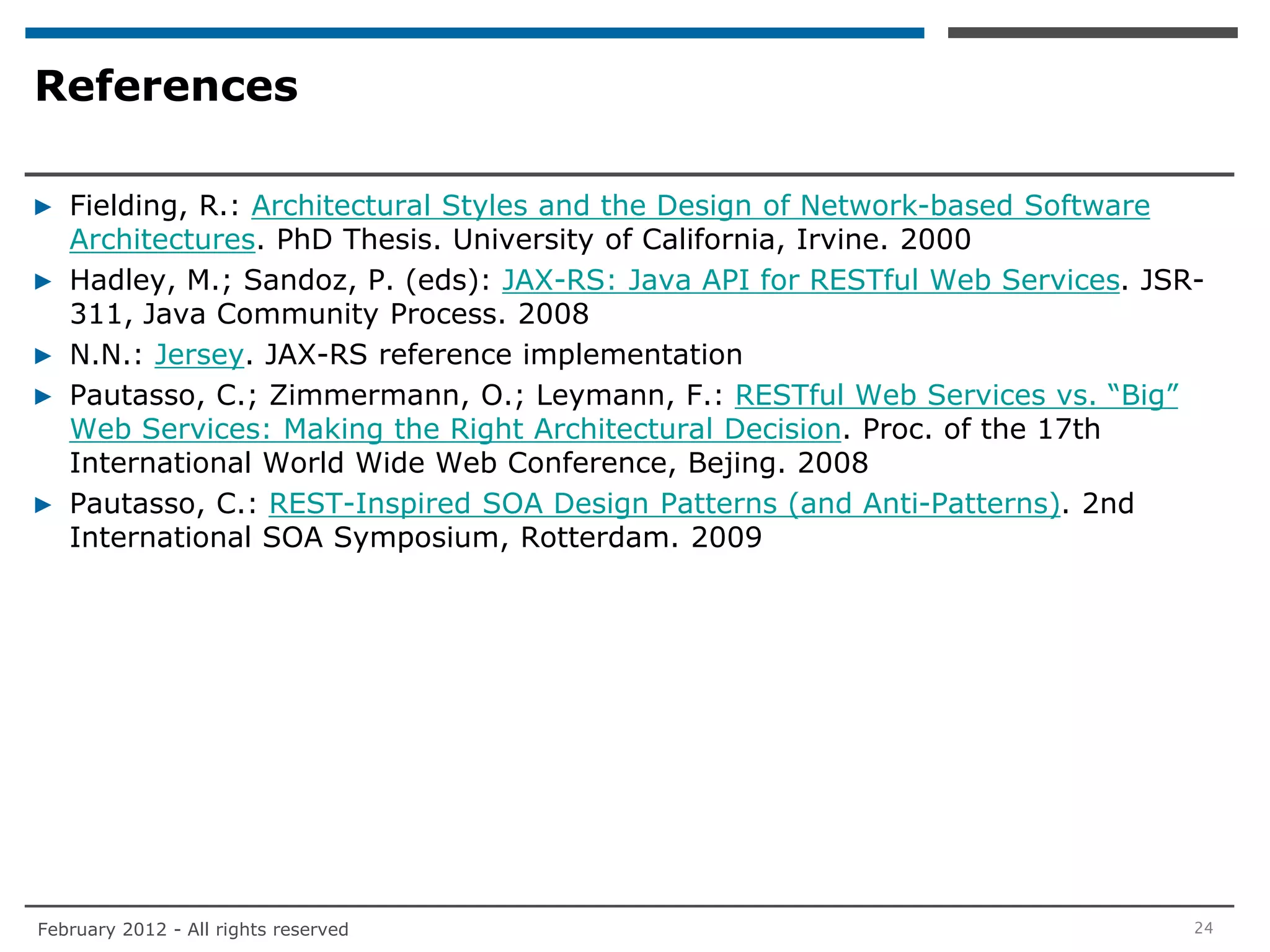 References

▶ Fielding, R.: Architectural Styles and the Design of Network-based Software
  Architectures. PhD Thesis. University of California, Irvine. 2000
▶ Hadley, M.; Sandoz, P. (eds): JAX-RS: Java API for RESTful Web Services. JSR-
  311, Java Community Process. 2008
▶ N.N.: Jersey. JAX-RS reference implementation
▶ Pautasso, C.; Zimmermann, O.; Leymann, F.: RESTful Web Services vs. “Big”
  Web Services: Making the Right Architectural Decision. Proc. of the 17th
  International World Wide Web Conference, Bejing. 2008
▶ Pautasso, C.: REST-Inspired SOA Design Patterns (and Anti-Patterns). 2nd
  International SOA Symposium, Rotterdam. 2009




February 2012 - All rights reserved                                           24
 