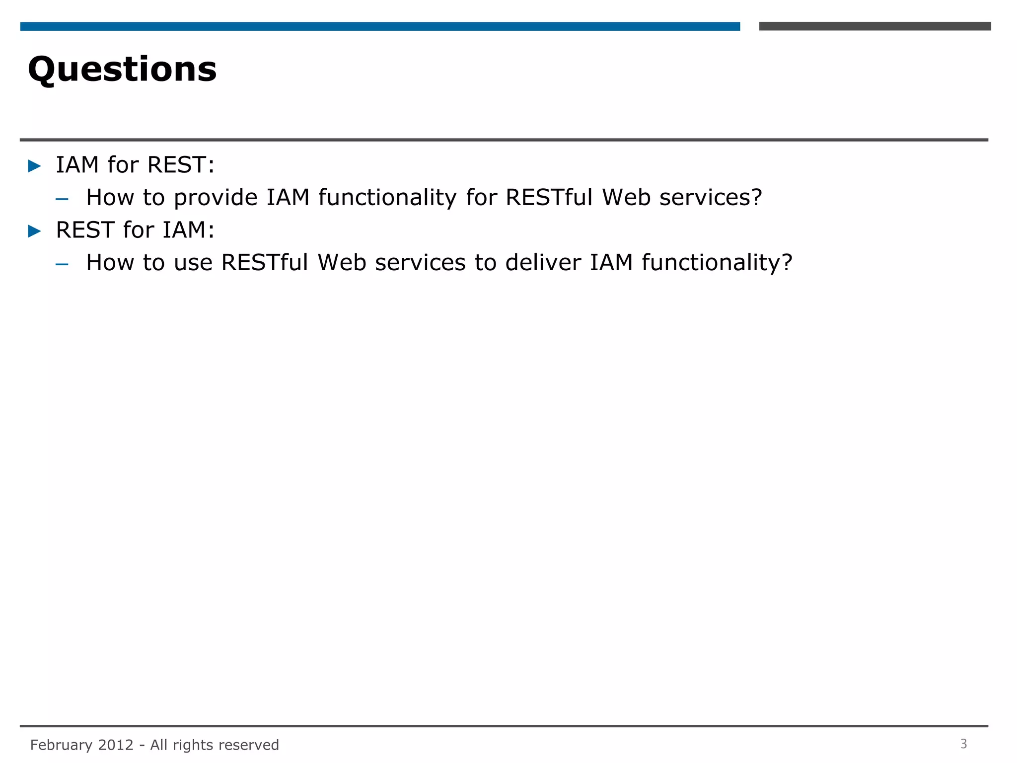 Questions

▶ IAM for REST:
  – How to provide IAM functionality for RESTful Web services?
▶ REST for IAM:
  – How to use RESTful Web services to deliver IAM functionality?




February 2012 - All rights reserved                                 3
 