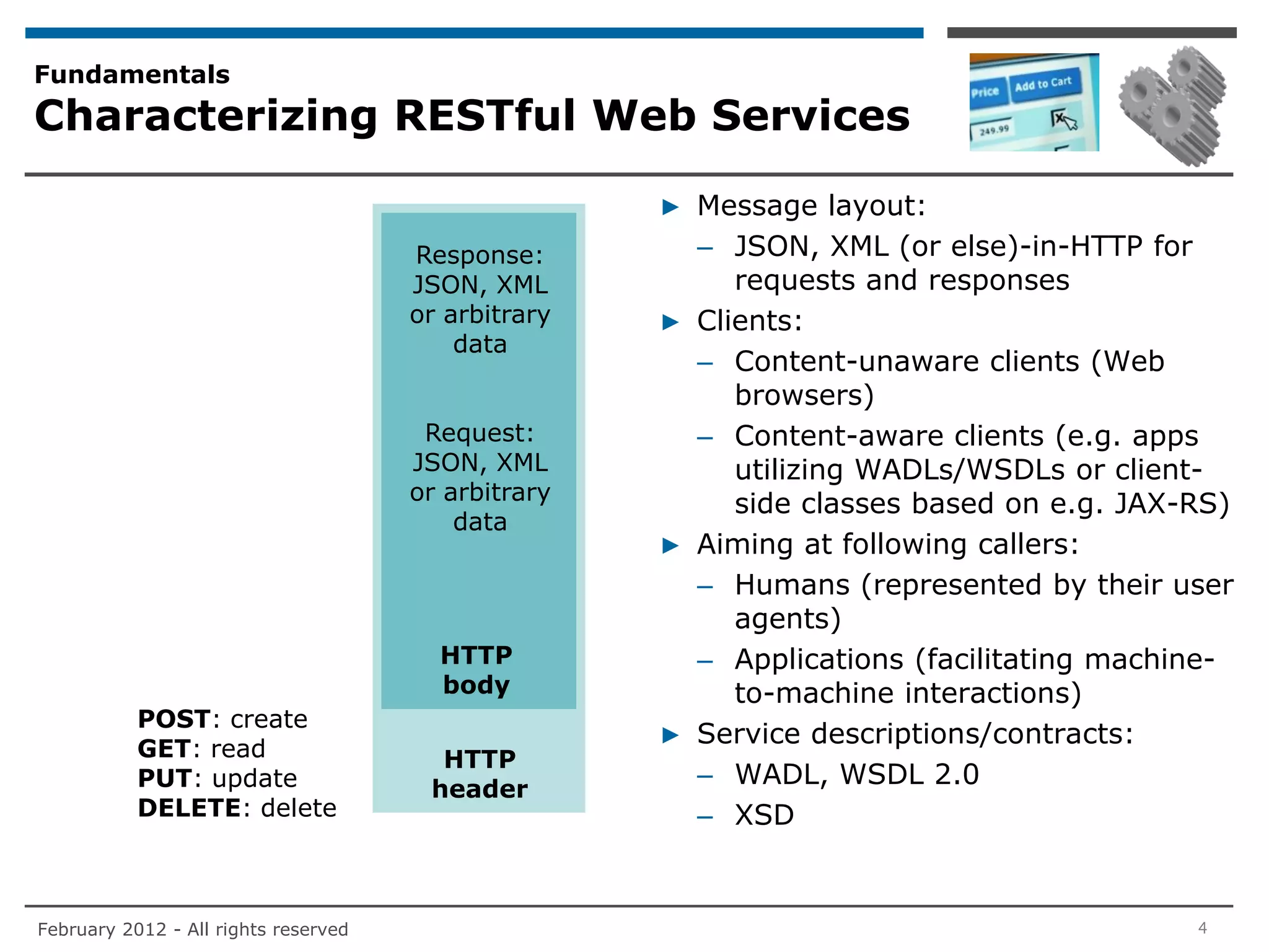 Fundamentals
Characterizing RESTful Web Services

                                                     ▶ Message layout:
                                      Response:        – JSON, XML (or else)-in-HTTP for
                                      JSON, XML           requests and responses
                                      or arbitrary   ▶ Clients:
                                          data
                                                       – Content-unaware clients (Web
                                                          browsers)
                                       Request:        – Content-aware clients (e.g. apps
                                      JSON, XML           utilizing WADLs/WSDLs or client-
                                      or arbitrary
                                                          side classes based on e.g. JAX-RS)
                                          data
                                                     ▶ Aiming at following callers:
                                                       – Humans (represented by their user
                                                          agents)
                                        HTTP           – Applications (facilitating machine-
                                        body              to-machine interactions)
           POST: create
           GET: read
                                                     ▶ Service descriptions/contracts:
                                        HTTP
           PUT: update                 header
                                                       – WADL, WSDL 2.0
           DELETE: delete                              – XSD


February 2012 - All rights reserved                                                      4
 