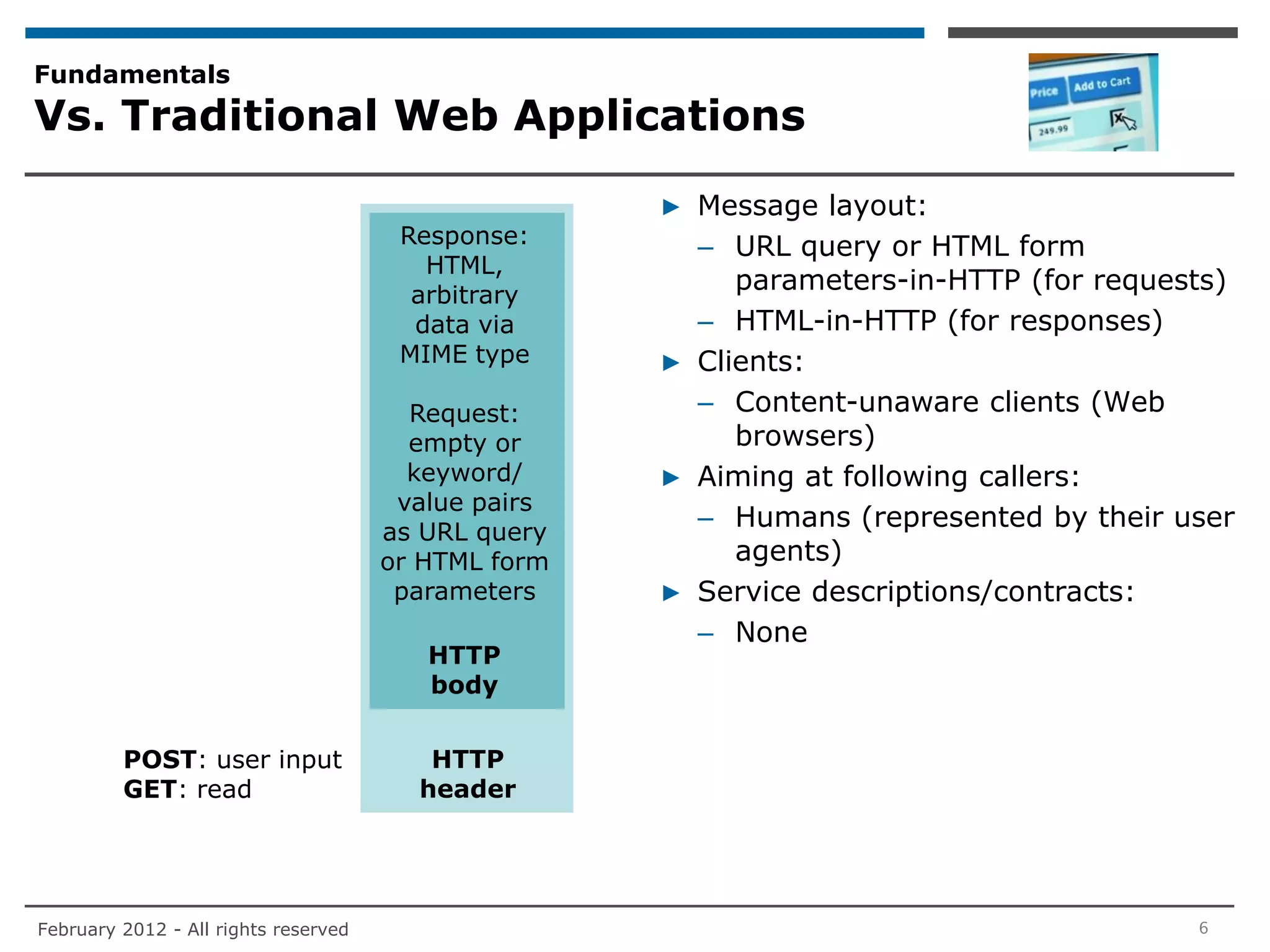 Fundamentals
Vs. Traditional Web Applications

                                                     ▶ Message layout:
                                       Response:       – URL query or HTML form
                                         HTML,
                                        arbitrary
                                                          parameters-in-HTTP (for requests)
                                        data via       – HTML-in-HTTP (for responses)
                                       MIME type     ▶ Clients:
                                        Request:       – Content-unaware clients (Web
                                        empty or          browsers)
                                        keyword/     ▶ Aiming at following callers:
                                       value pairs
                                      as URL query
                                                       – Humans (represented by their user
                                      or HTML form        agents)
                                       parameters    ▶ Service descriptions/contracts:
                                                       – None
                                         HTTP
                                         body


         POST: user input                HTTP
         GET: read                      header




February 2012 - All rights reserved                                                     6
 