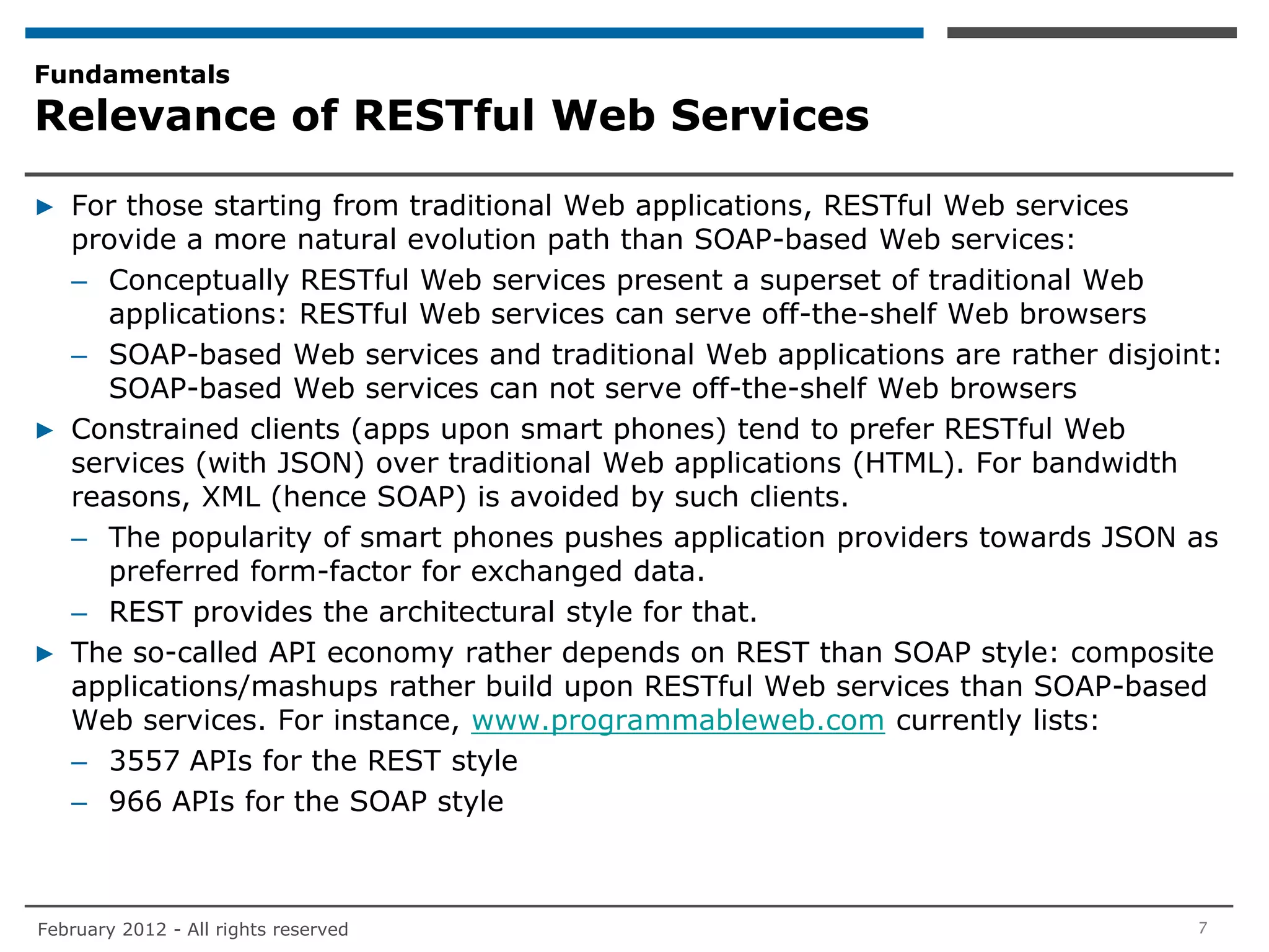 Fundamentals
Relevance of RESTful Web Services

▶ For those starting from traditional Web applications, RESTful Web services
  provide a more natural evolution path than SOAP-based Web services:
  – Conceptually RESTful Web services present a superset of traditional Web
     applications: RESTful Web services can serve off-the-shelf Web browsers
  – SOAP-based Web services and traditional Web applications are rather disjoint:
     SOAP-based Web services can not serve off-the-shelf Web browsers
▶ Constrained clients (apps upon smart phones) tend to prefer RESTful Web
  services (with JSON) over traditional Web applications (HTML). For bandwidth
  reasons, XML (hence SOAP) is avoided by such clients.
  – The popularity of smart phones pushes application providers towards JSON as
     preferred form-factor for exchanged data.
  – REST provides the architectural style for that.
▶ The so-called API economy rather depends on REST than SOAP style: composite
  applications/mashups rather build upon RESTful Web services than SOAP-based
  Web services. For instance, www.programmableweb.com currently lists:
  – 3557 APIs for the REST style
  – 966 APIs for the SOAP style



February 2012 - All rights reserved                                            7
 