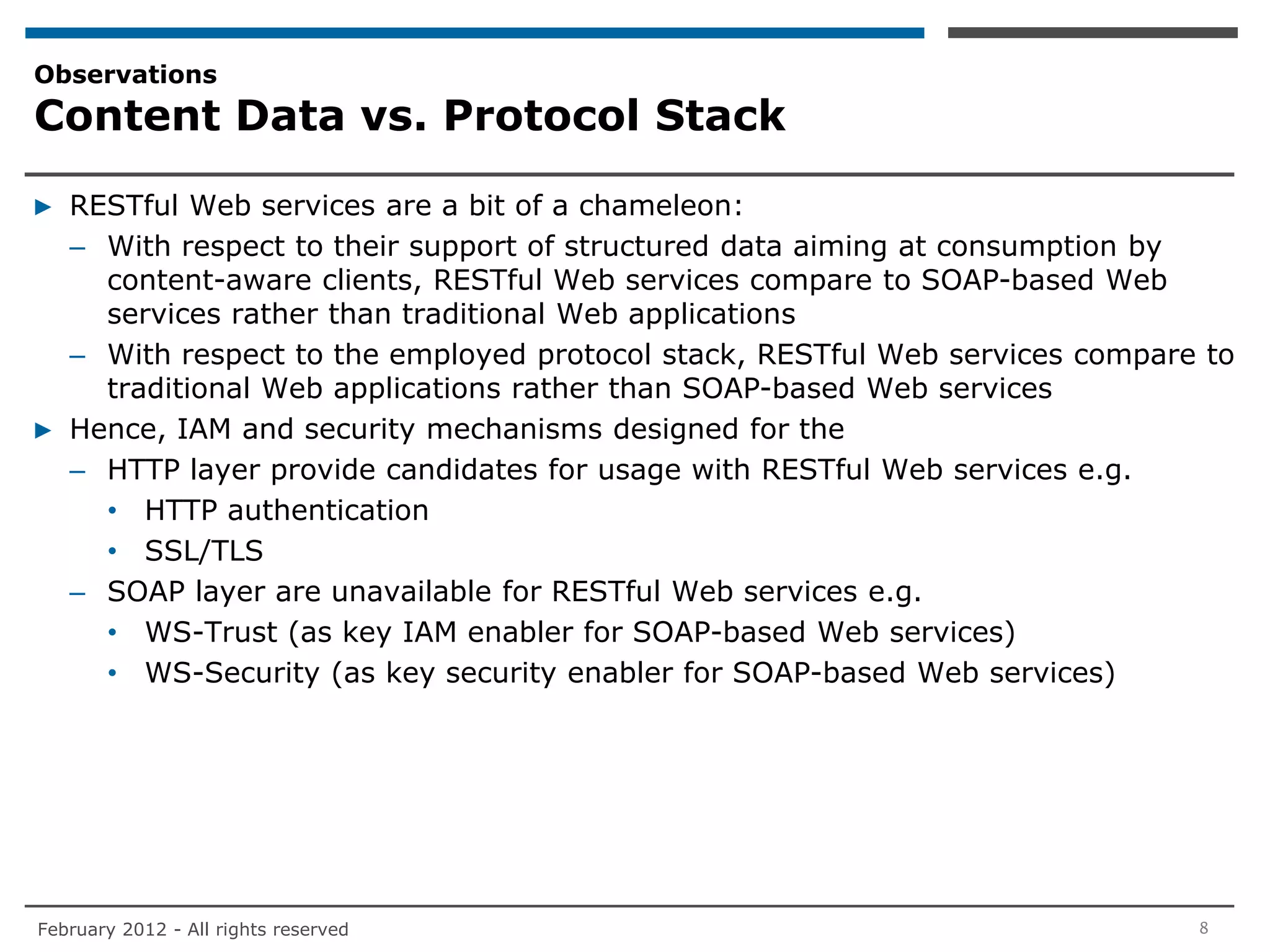 Observations
Content Data vs. Protocol Stack

▶ RESTful Web services are a bit of a chameleon:
  – With respect to their support of structured data aiming at consumption by
    content-aware clients, RESTful Web services compare to SOAP-based Web
    services rather than traditional Web applications
  – With respect to the employed protocol stack, RESTful Web services compare to
    traditional Web applications rather than SOAP-based Web services
▶ Hence, IAM and security mechanisms designed for the
  – HTTP layer provide candidates for usage with RESTful Web services e.g.
    • HTTP authentication
    • SSL/TLS
  – SOAP layer are unavailable for RESTful Web services e.g.
    • WS-Trust (as key IAM enabler for SOAP-based Web services)
    • WS-Security (as key security enabler for SOAP-based Web services)




February 2012 - All rights reserved                                          8
 