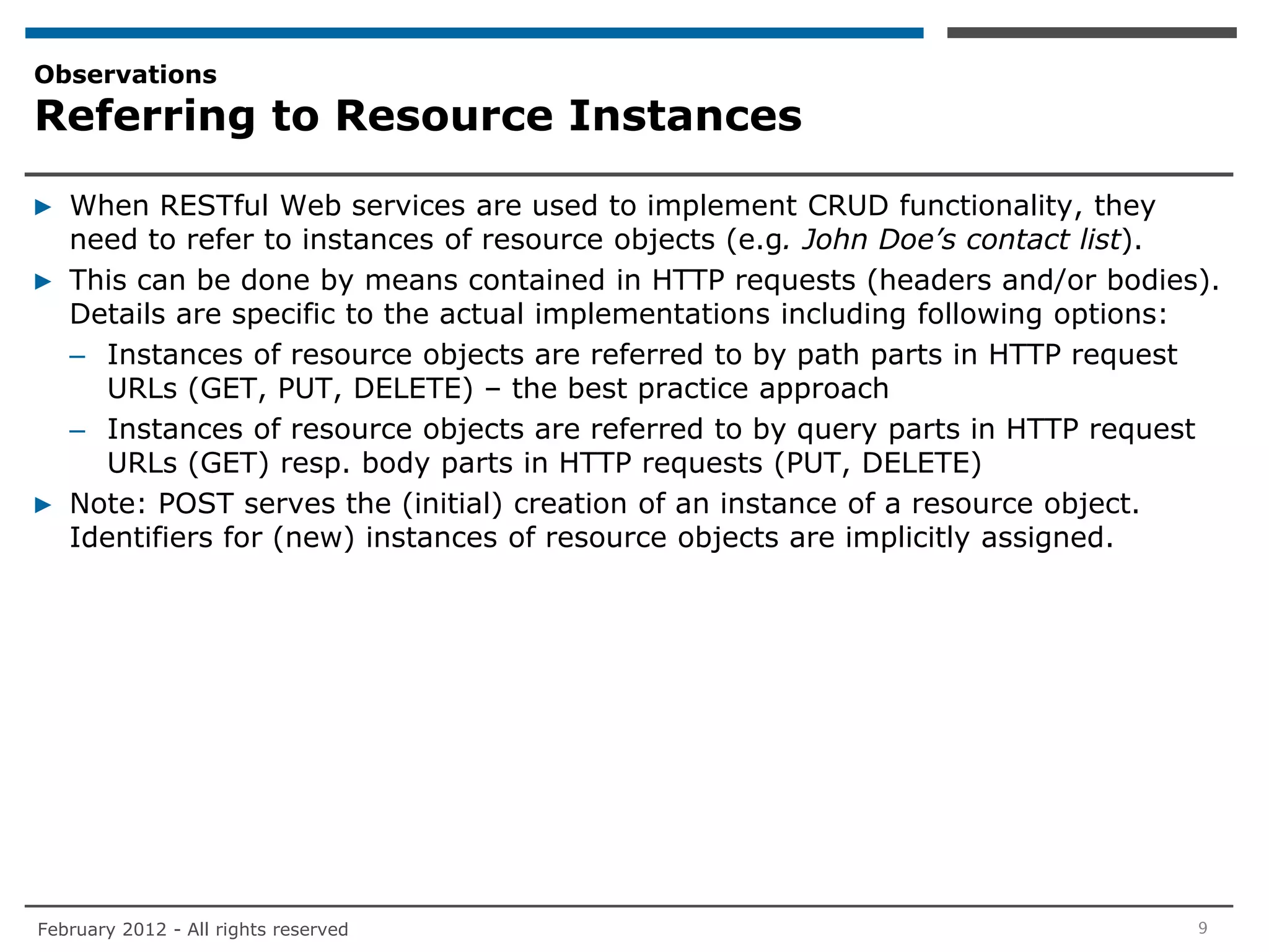 Observations
Referring to Resource Instances

▶ When RESTful Web services are used to implement CRUD functionality, they
  need to refer to instances of resource objects (e.g. John Doe’s contact list).
▶ This can be done by means contained in HTTP requests (headers and/or bodies).
  Details are specific to the actual implementations including following options:
  – Instances of resource objects are referred to by path parts in HTTP request
    URLs (GET, PUT, DELETE) – the best practice approach
  – Instances of resource objects are referred to by query parts in HTTP request
    URLs (GET) resp. body parts in HTTP requests (PUT, DELETE)
▶ Note: POST serves the (initial) creation of an instance of a resource object.
  Identifiers for (new) instances of resource objects are implicitly assigned.




February 2012 - All rights reserved                                            9
 
