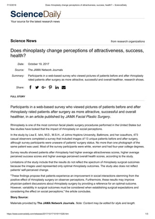 7/13/2018 Does rhinoplasty change perceptions of attractiveness, success, health? -- ScienceDaily
https://www.sciencedaily.com/releases/2017/10/171019111028.htm 1/3
Your source for the latest research news
Date:
Source:
Summary:
Share:
Science News from research organizations
Does rhinoplasty change perceptions of attractiveness, success,
health?
October 19, 2017
The JAMA Network Journals
Participants in a web-based survey who viewed pictures of patients before and after rhinoplasty
rated patients after surgery as more attractive, successful and overall healthier, research shows.
a b v e g d
FULL STORY
Participants in a web-based survey who viewed pictures of patients before and after
rhinoplasty rated patients after surgery as more attractive, successful and overall
healthier, in an article published by JAMA Facial Plastic Surgery.
Rhinoplasty is one of the most common facial plastic surgery procedures performed in the United States but
few studies have looked that the impact of rhinoplasty on social perceptions.
In the study by Lisa E. Ishii, M.D., M.S.H., of Johns Hopkins University, Baltimore, and her coauthors, 473
casual observers completed a survey that included images of 13 unique patients before and after surgery,
although survey participants were unaware of patients' surgery status. No more than one photograph of the
same patient was used. Most of the survey participants were white, women and had four-year college degrees.
Survey results showed patients after rhinoplasty had higher average attractiveness scores, higher average
perceived success scores and higher average perceived overall health scores, according to the study.
Limitations of the study include that the results do not reflect the spectrum of rhinoplasty surgical outcomes
because the images used represented only optimal rhinoplasty outcomes. The study also does not reflect
patients' self-perceived change.
"These findings propose that patients experience an improvement in social interactions stemming from the
positive effect of rhinoplasty surgery on observer perceptions. Furthermore, these results may improve
physician-patient discussions about rhinoplasty surgery by providing a reference for an optimal outcome.
However, variability in surgical outcomes must be considered when establishing surgical expectations and
considering the effect on social perceptions," the article concludes.
Story Source:
Materials provided by The JAMA Network Journals. Note: Content may be edited for style and length.
 