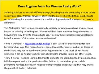 Does Rogaine Foam For Women Really Work?
Suffering hair loss as a man is difficult enough, but the potential eventuality is more or less
socially accepted. Women, however, often find themselves horrified if hair loss begins to
occur, searching for ways to reverse the condition. Rogaine foam for women can make a
difference.
The 2% Rogaine foam formulation created especially for women can have a tremendous
impact on thinning or balding hair. Women will find there are some things they need to
know before they dive into this products use. To enjoy the greatest success with Rogaine
foam for women it’s important women understand:
•Who it works for – Rogaine foam for women is best suited for those who suffer from
hereditary hair loss. That means hair loss caused by another source, such as an illness or
medication, may not respond to the use of Rogaine foam. If the cause of hair loss is
unknown, it can be helpful to check with a healthcare provider to rule out other issues.
•How it works – Rogaine foam is designed to stimulate the scalp directly. By promoting hair
follicles to grow in size, the product enables follicles to sustain hair growth while
preventing hair loss. Essentially, Rogaine foam promotes a healthy scalp that may enable
the growth of thicker, fuller hair.
 