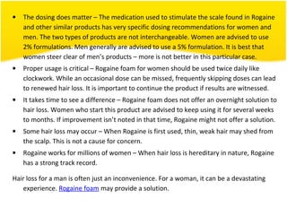 • The dosing does matter – The medication used to stimulate the scale found in Rogaine
and other similar products has very specific dosing recommendations for women and
men. The two types of products are not interchangeable. Women are advised to use
2% formulations. Men generally are advised to use a 5% formulation. It is best that
women steer clear of men’s products – more is not better in this particular case.
• Proper usage is critical – Rogaine foam for women should be used twice daily like
clockwork. While an occasional dose can be missed, frequently skipping doses can lead
to renewed hair loss. It is important to continue the product if results are witnessed.
• It takes time to see a difference – Rogaine foam does not offer an overnight solution to
hair loss. Women who start this product are advised to keep using it for several weeks
to months. If improvement isn’t noted in that time, Rogaine might not offer a solution.
• Some hair loss may occur – When Rogaine is first used, thin, weak hair may shed from
the scalp. This is not a cause for concern.
• Rogaine works for millions of women – When hair loss is hereditary in nature, Rogaine
has a strong track record.
Hair loss for a man is often just an inconvenience. For a woman, it can be a devastating
experience. Rogaine foam may provide a solution.
 