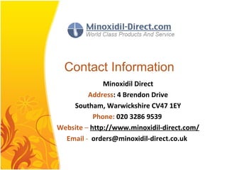 Contact Information
Minoxidil Direct
Address: 4 Brendon Drive
Southam, Warwickshire CV47 1EY
Phone: 020 3286 9539
Website – http://www.minoxidil-direct.com/
Email - orders@minoxidil-direct.co.uk
 