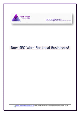 Does SEO Work For Local Businesses?




 1   www.fasttrackyoursales.co.uk 08452570073 email: support@fasttrackyoursales.co.uk
 