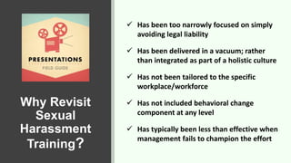 Why Revisit
Sexual
Harassment
Training?
 Has been too narrowly focused on simply
avoiding legal liability
 Has been delivered in a vacuum; rather
than integrated as part of a holistic culture
 Has not been tailored to the specific
workplace/workforce
 Has not included behavioral change
component at any level
 Has typically been less than effective when
management fails to champion the effort
 