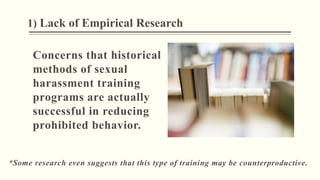1) Lack of Empirical Research
Concerns that historical
methods of sexual
harassment training
programs are actually
successful in reducing
prohibited behavior.
*Some research even suggests that this type of training may be counterproductive.
 