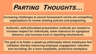Increasing challenges to sexual harassment norms are compelling
organizations to review existing policies and programing.
PARTING THOUGHTS…
The goal is to foster a speak-up philosophy where employees feel
validated, thereby improving employee engagement, retention
and recruiting, for a more hospitable, productive workplace.
Authentic, well-articulated presentation methods are needed to
increase respect for individuals, lower tolerance for egregious
behavior, and increase trust in reporting mechanisms.
 