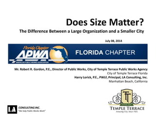 Does Size Matter? 
The Difference Between a Large Organization and a Smaller City 
Mr. Robert R. Gordon, P.E., Director of Public Works, City of Temple Terrace Public Works Agency
City of Temple Terrace Florida
Harry Lorick, P.E., PWLF, Principal, LA Consulting, Inc.
Manhattan Beach, California
July 08, 2014
 
