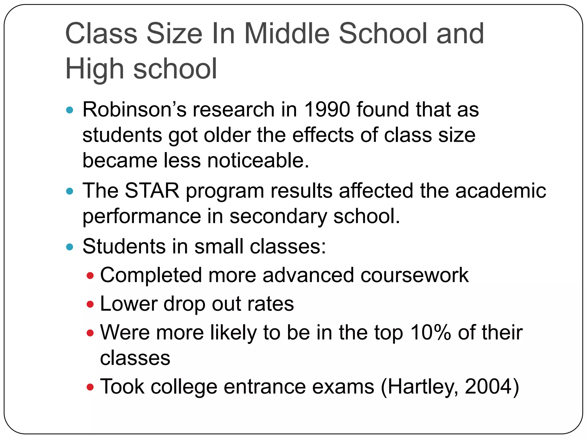 Class Size In Middle School and High school Robinson’s research in 1990 found that as students got older the effects of class size became less noticeable. The STAR program results affected the academic performance in secondary school. Students in small classes:Completed more advanced courseworkLower drop out ratesWere more likely to be in the top 10% of their classesTook college entrance exams (Hartley, 2004) 